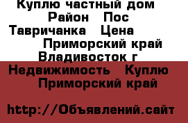 Куплю частный дом › Район ­ Пос. Тавричанка › Цена ­ 1 300 000 - Приморский край, Владивосток г. Недвижимость » Куплю   . Приморский край